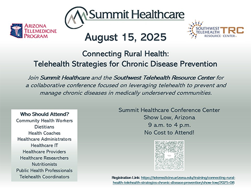 Save the Date!  August 15: Connecting Rural Health:Telehealth Strategies for Chronic Disease Prevention.  Join Summit Healthcare and the Southwest Telehealth Resource Center for a collaborative conference focused on leveraging telehealth to prevent and manage chronic diseases in medically underserved communities.